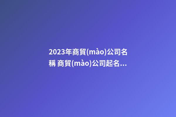 2023年商貿(mào)公司名稱 商貿(mào)公司起名大全-第1張-公司起名-玄機(jī)派